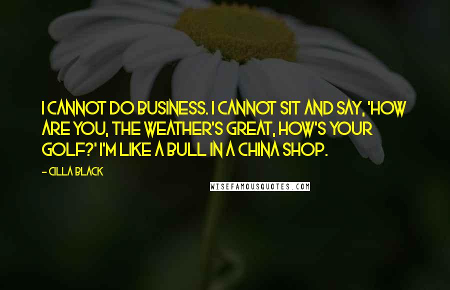Cilla Black Quotes: I cannot do business. I cannot sit and say, 'How are you, the weather's great, how's your golf?' I'm like a bull in a china shop.