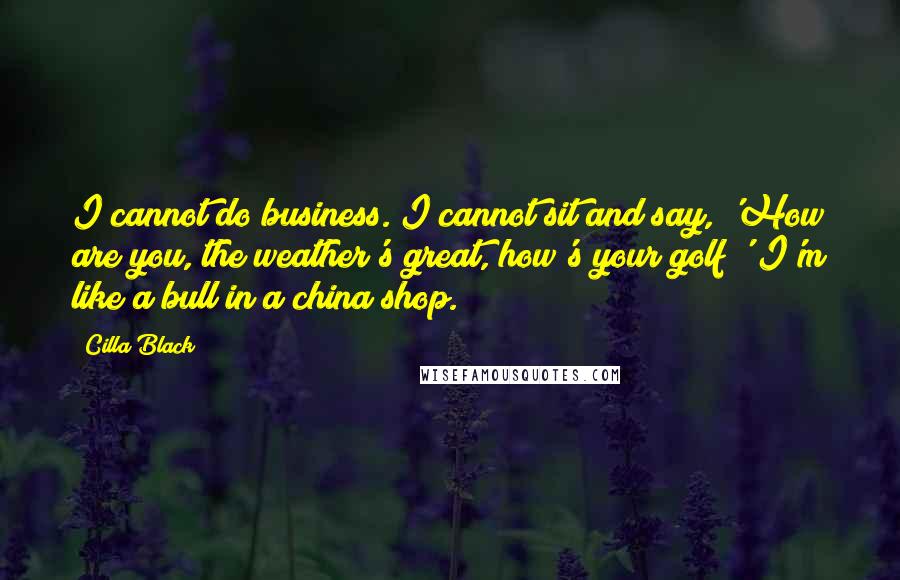Cilla Black Quotes: I cannot do business. I cannot sit and say, 'How are you, the weather's great, how's your golf?' I'm like a bull in a china shop.