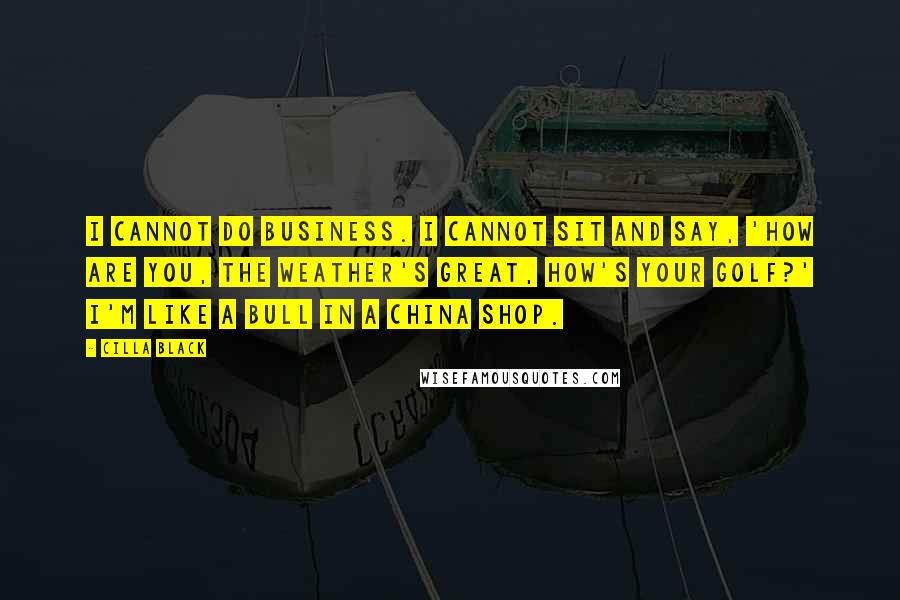 Cilla Black Quotes: I cannot do business. I cannot sit and say, 'How are you, the weather's great, how's your golf?' I'm like a bull in a china shop.