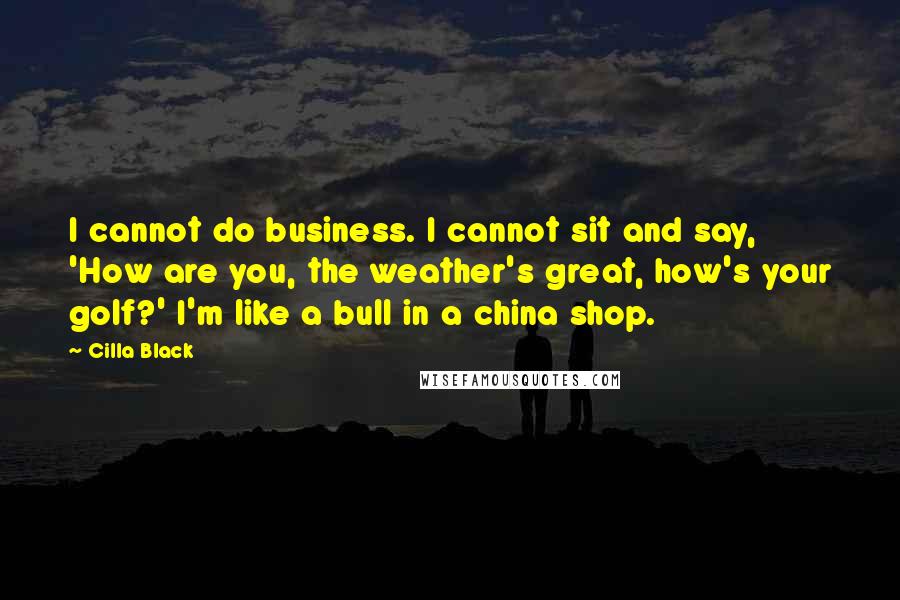 Cilla Black Quotes: I cannot do business. I cannot sit and say, 'How are you, the weather's great, how's your golf?' I'm like a bull in a china shop.