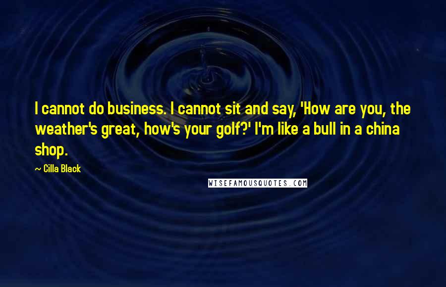 Cilla Black Quotes: I cannot do business. I cannot sit and say, 'How are you, the weather's great, how's your golf?' I'm like a bull in a china shop.