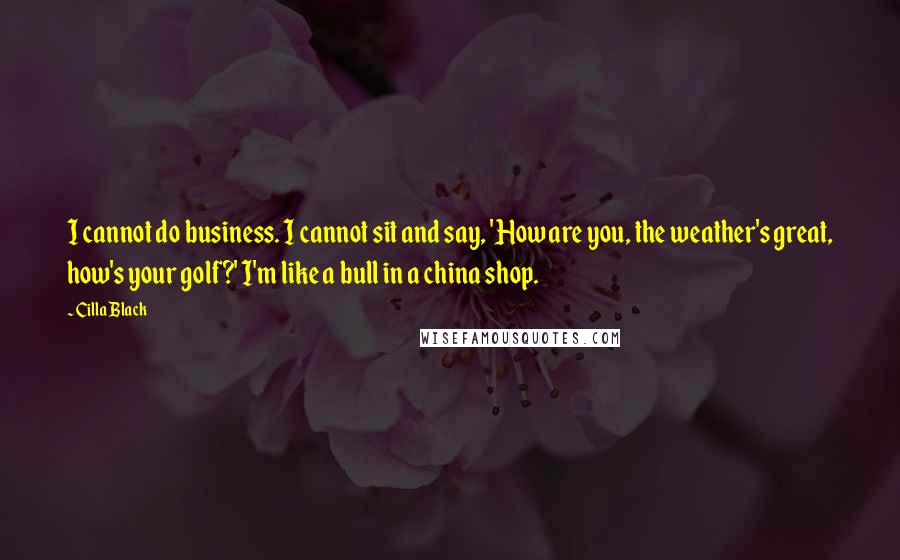Cilla Black Quotes: I cannot do business. I cannot sit and say, 'How are you, the weather's great, how's your golf?' I'm like a bull in a china shop.