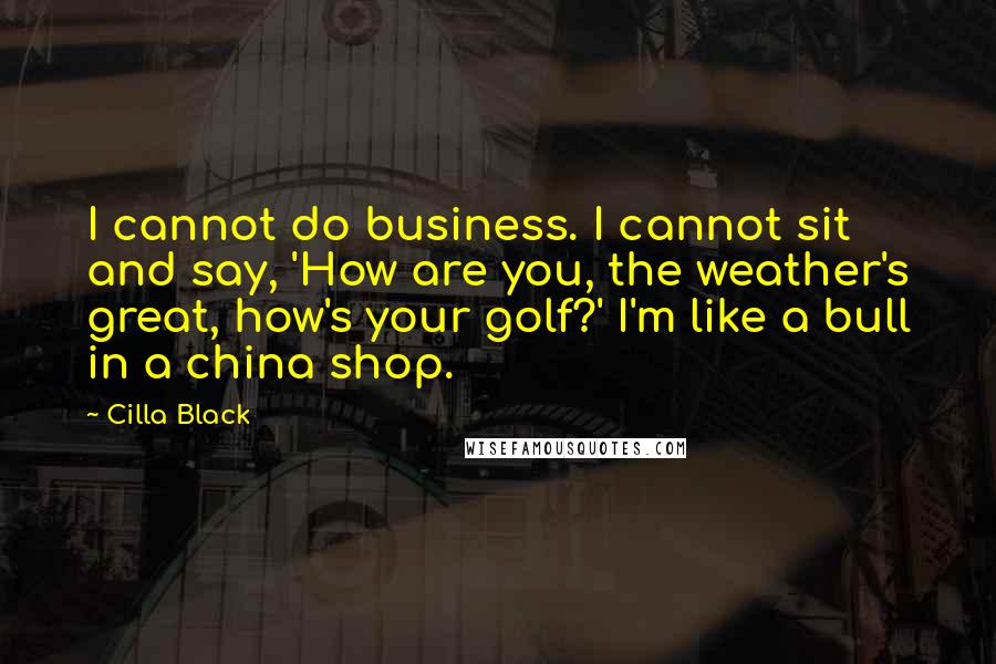 Cilla Black Quotes: I cannot do business. I cannot sit and say, 'How are you, the weather's great, how's your golf?' I'm like a bull in a china shop.