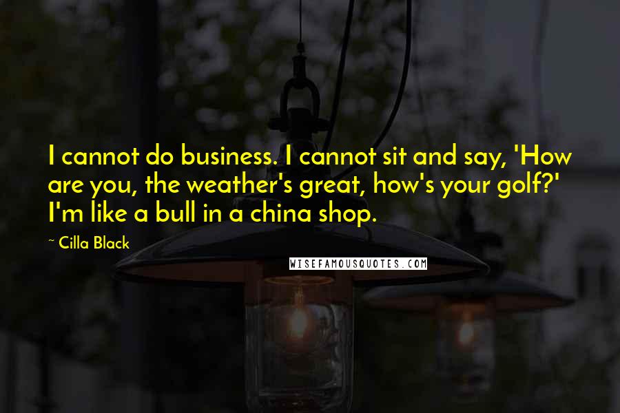 Cilla Black Quotes: I cannot do business. I cannot sit and say, 'How are you, the weather's great, how's your golf?' I'm like a bull in a china shop.