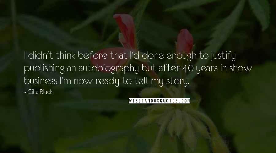 Cilla Black Quotes: I didn't think before that I'd done enough to justify publishing an autobiography but after 40 years in show business I'm now ready to tell my story.