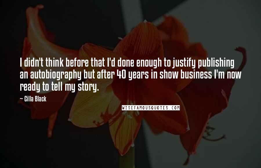 Cilla Black Quotes: I didn't think before that I'd done enough to justify publishing an autobiography but after 40 years in show business I'm now ready to tell my story.