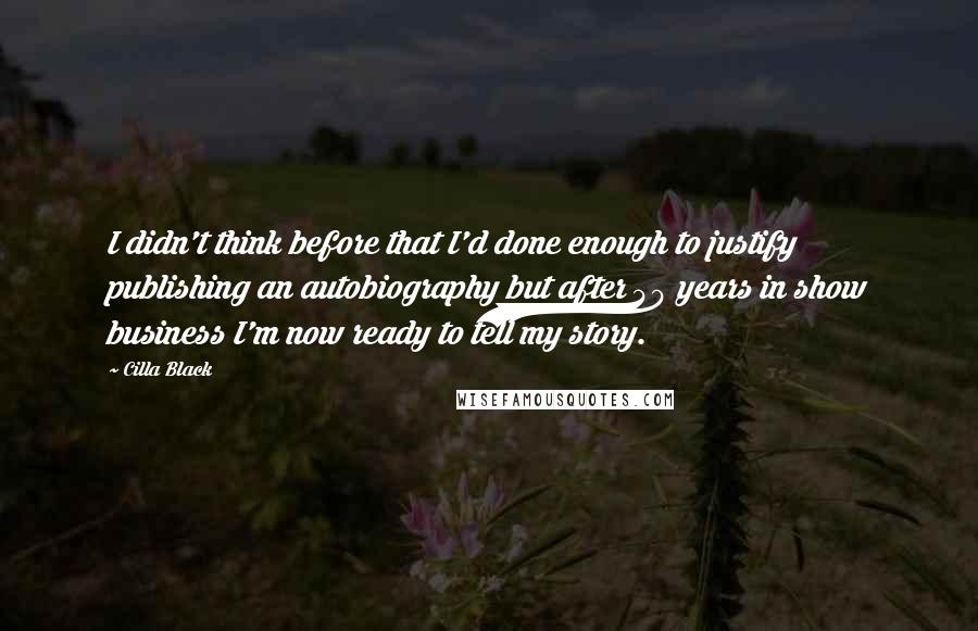 Cilla Black Quotes: I didn't think before that I'd done enough to justify publishing an autobiography but after 40 years in show business I'm now ready to tell my story.