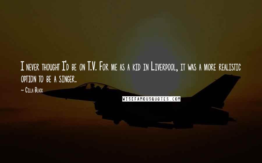 Cilla Black Quotes: I never thought I'd be on T.V. For me as a kid in Liverpool, it was a more realistic option to be a singer.