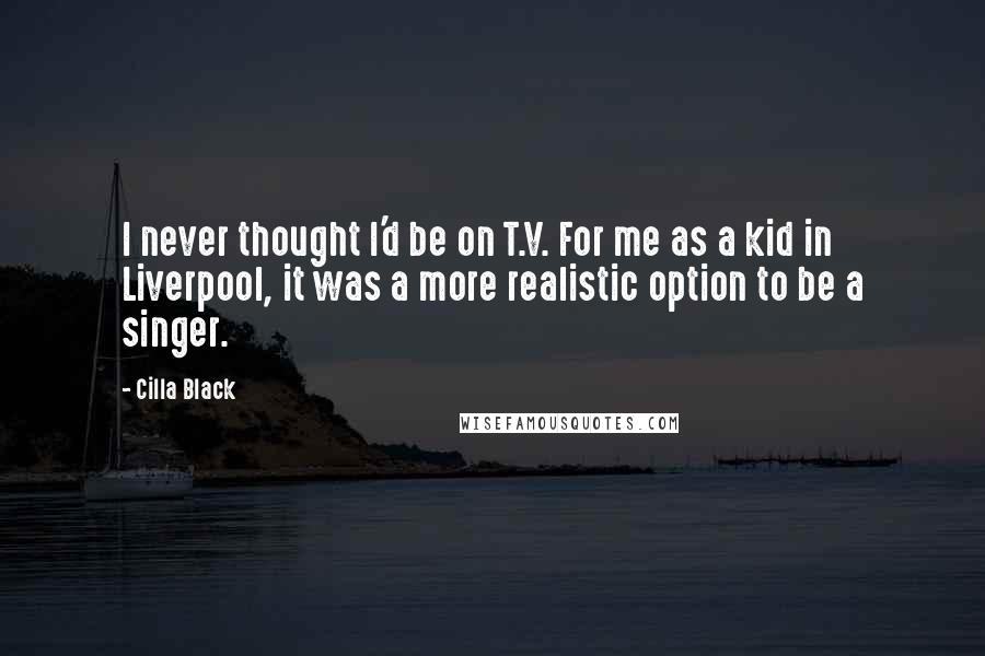 Cilla Black Quotes: I never thought I'd be on T.V. For me as a kid in Liverpool, it was a more realistic option to be a singer.