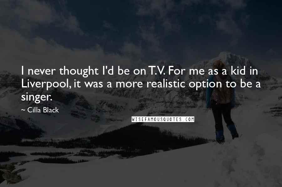 Cilla Black Quotes: I never thought I'd be on T.V. For me as a kid in Liverpool, it was a more realistic option to be a singer.