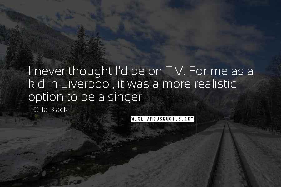 Cilla Black Quotes: I never thought I'd be on T.V. For me as a kid in Liverpool, it was a more realistic option to be a singer.