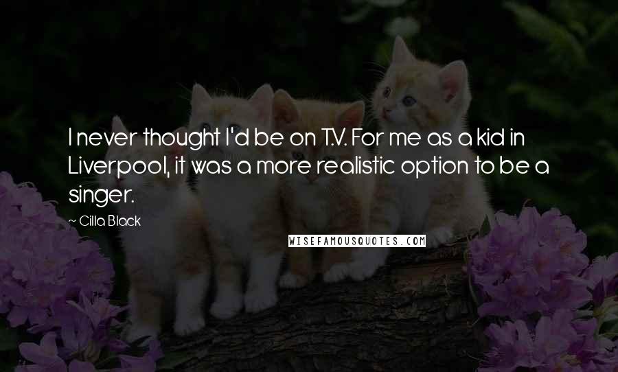 Cilla Black Quotes: I never thought I'd be on T.V. For me as a kid in Liverpool, it was a more realistic option to be a singer.