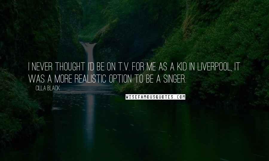 Cilla Black Quotes: I never thought I'd be on T.V. For me as a kid in Liverpool, it was a more realistic option to be a singer.