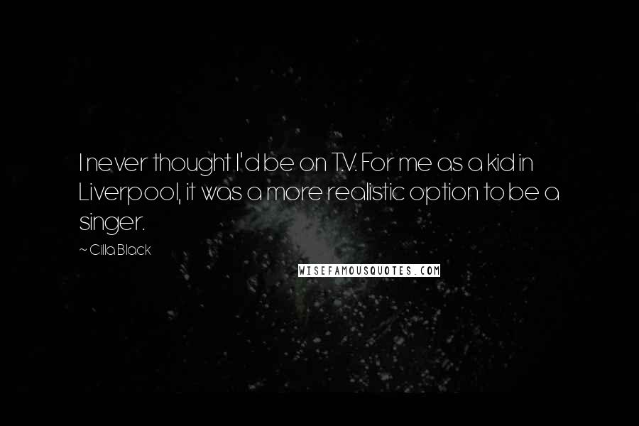 Cilla Black Quotes: I never thought I'd be on T.V. For me as a kid in Liverpool, it was a more realistic option to be a singer.