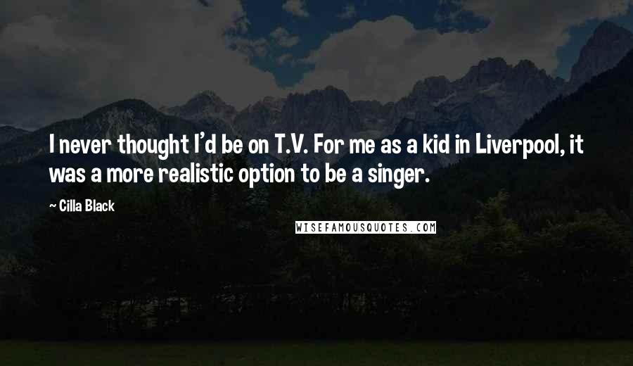 Cilla Black Quotes: I never thought I'd be on T.V. For me as a kid in Liverpool, it was a more realistic option to be a singer.