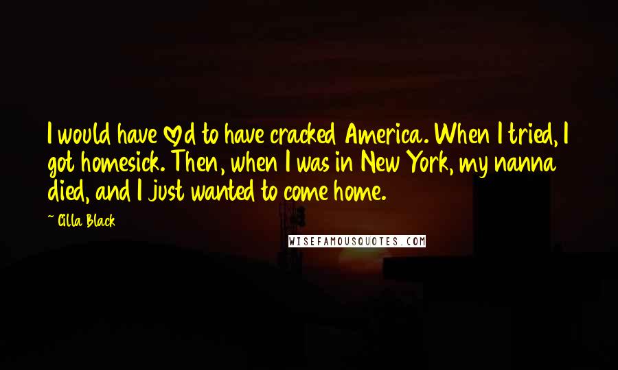 Cilla Black Quotes: I would have loved to have cracked America. When I tried, I got homesick. Then, when I was in New York, my nanna died, and I just wanted to come home.