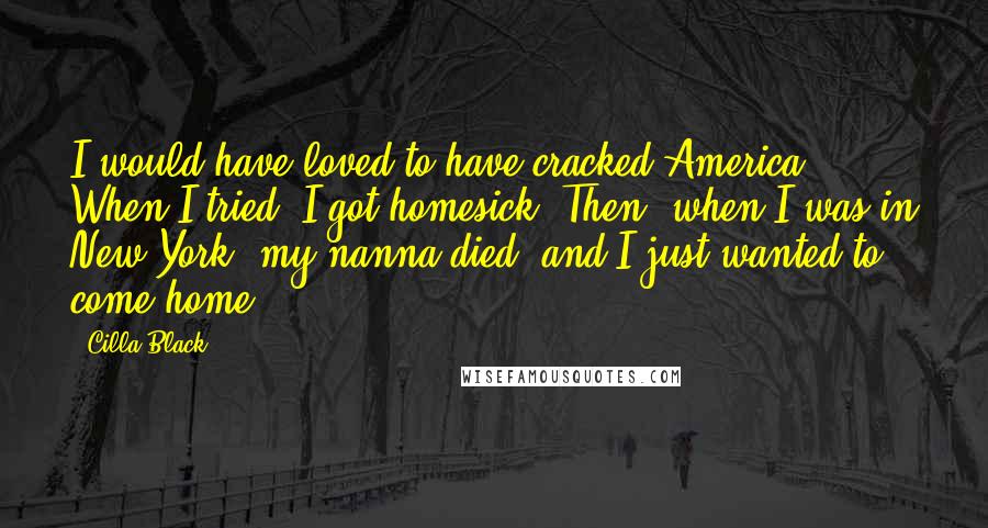 Cilla Black Quotes: I would have loved to have cracked America. When I tried, I got homesick. Then, when I was in New York, my nanna died, and I just wanted to come home.