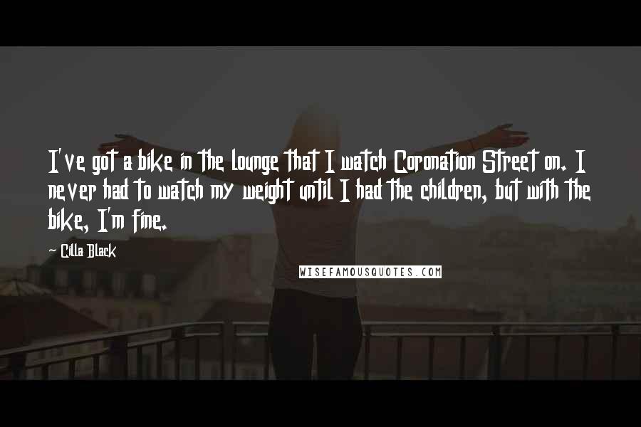 Cilla Black Quotes: I've got a bike in the lounge that I watch Coronation Street on. I never had to watch my weight until I had the children, but with the bike, I'm fine.