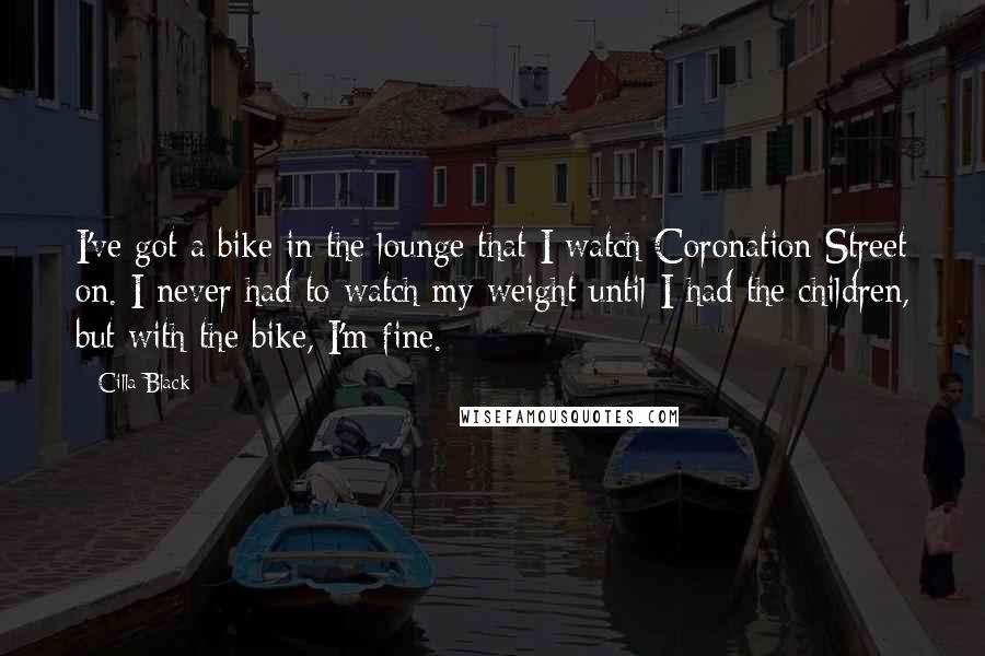 Cilla Black Quotes: I've got a bike in the lounge that I watch Coronation Street on. I never had to watch my weight until I had the children, but with the bike, I'm fine.