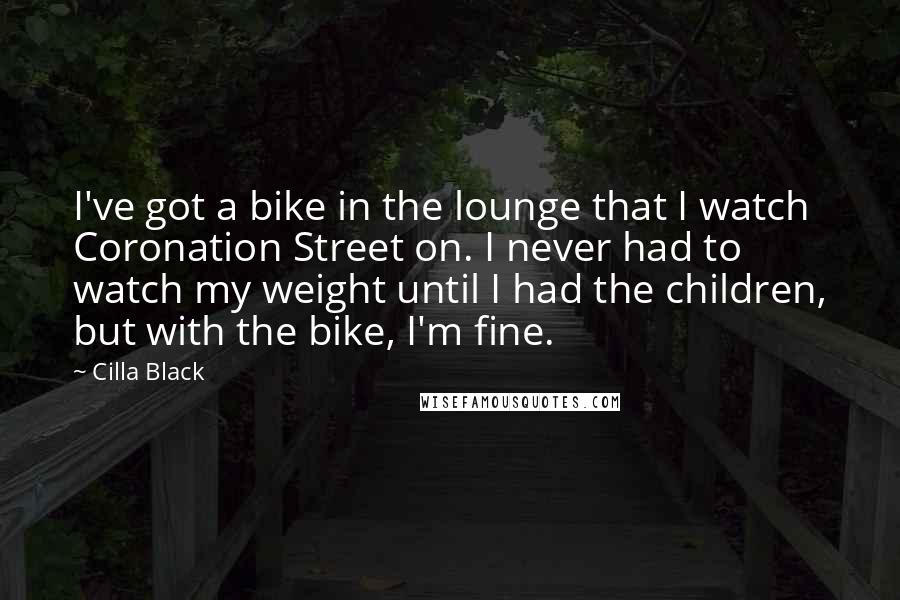 Cilla Black Quotes: I've got a bike in the lounge that I watch Coronation Street on. I never had to watch my weight until I had the children, but with the bike, I'm fine.