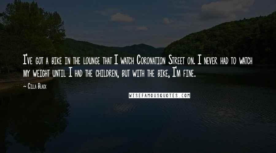 Cilla Black Quotes: I've got a bike in the lounge that I watch Coronation Street on. I never had to watch my weight until I had the children, but with the bike, I'm fine.