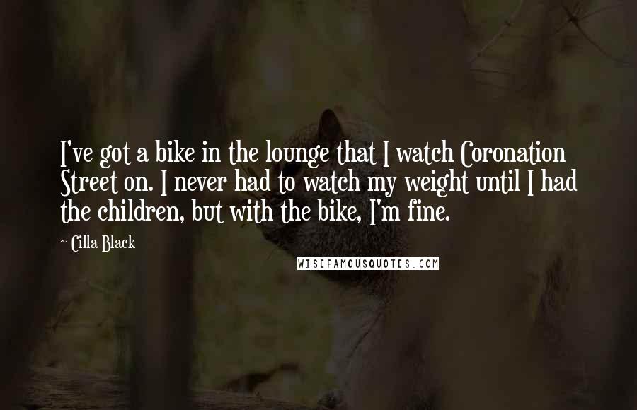 Cilla Black Quotes: I've got a bike in the lounge that I watch Coronation Street on. I never had to watch my weight until I had the children, but with the bike, I'm fine.