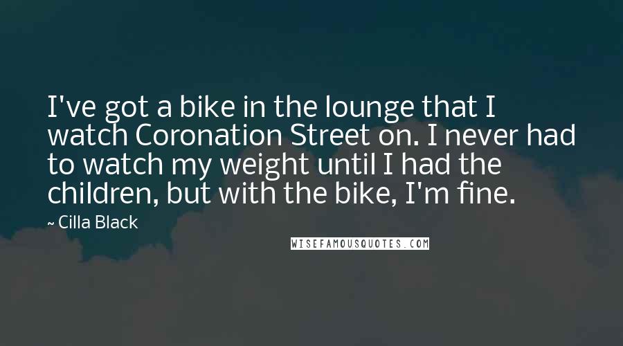 Cilla Black Quotes: I've got a bike in the lounge that I watch Coronation Street on. I never had to watch my weight until I had the children, but with the bike, I'm fine.