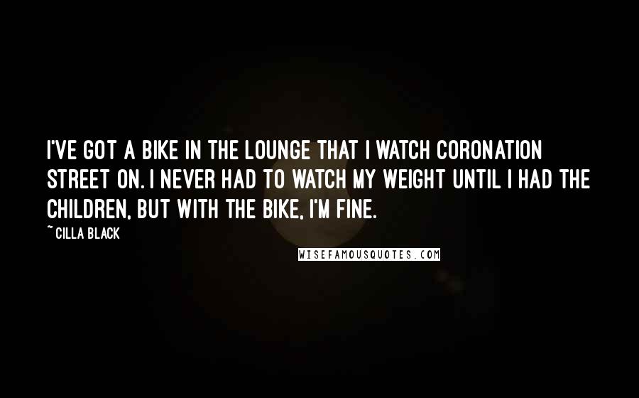 Cilla Black Quotes: I've got a bike in the lounge that I watch Coronation Street on. I never had to watch my weight until I had the children, but with the bike, I'm fine.