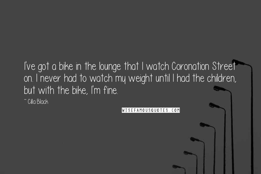 Cilla Black Quotes: I've got a bike in the lounge that I watch Coronation Street on. I never had to watch my weight until I had the children, but with the bike, I'm fine.