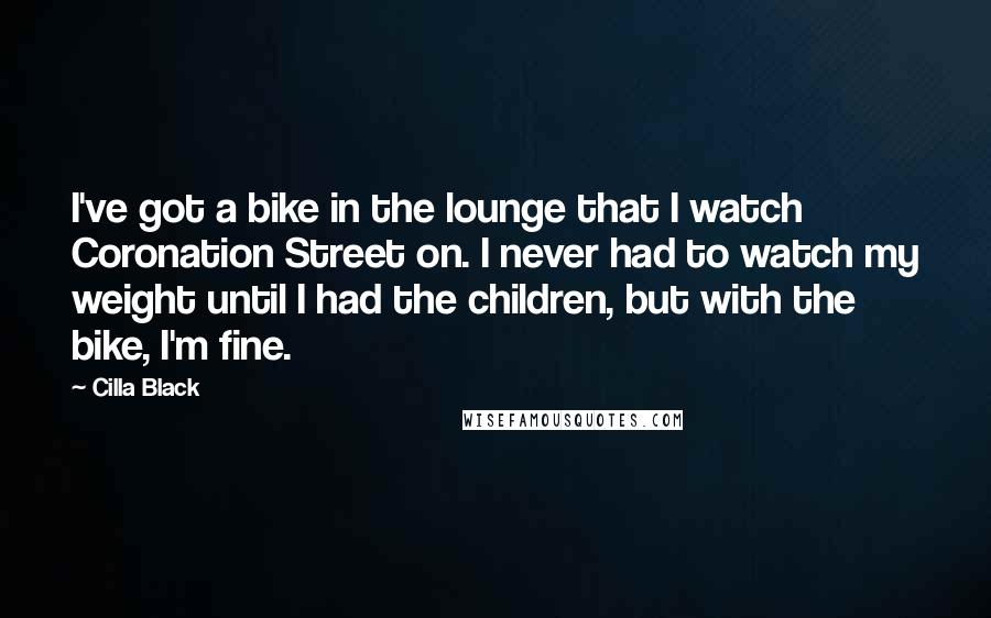 Cilla Black Quotes: I've got a bike in the lounge that I watch Coronation Street on. I never had to watch my weight until I had the children, but with the bike, I'm fine.