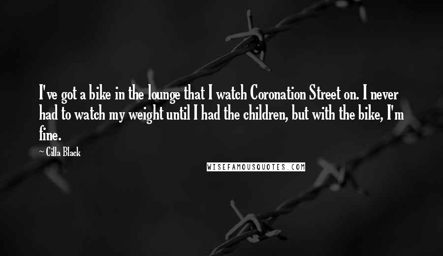 Cilla Black Quotes: I've got a bike in the lounge that I watch Coronation Street on. I never had to watch my weight until I had the children, but with the bike, I'm fine.