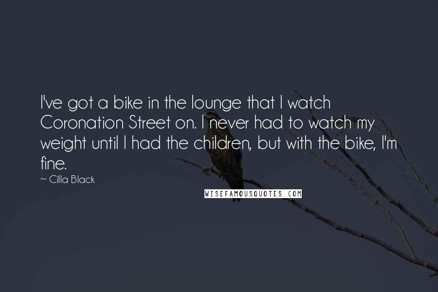 Cilla Black Quotes: I've got a bike in the lounge that I watch Coronation Street on. I never had to watch my weight until I had the children, but with the bike, I'm fine.