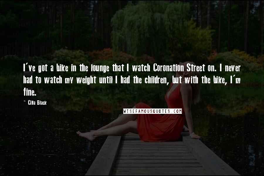 Cilla Black Quotes: I've got a bike in the lounge that I watch Coronation Street on. I never had to watch my weight until I had the children, but with the bike, I'm fine.