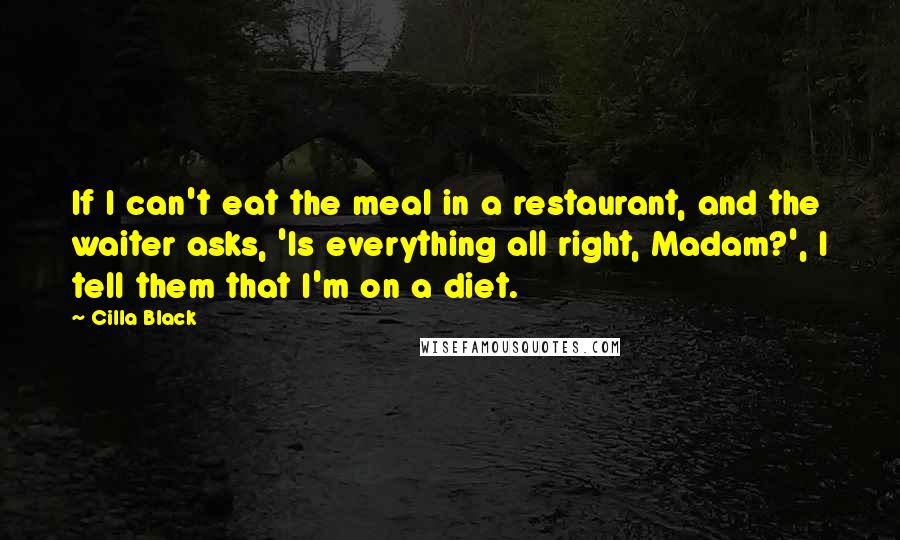 Cilla Black Quotes: If I can't eat the meal in a restaurant, and the waiter asks, 'Is everything all right, Madam?', I tell them that I'm on a diet.