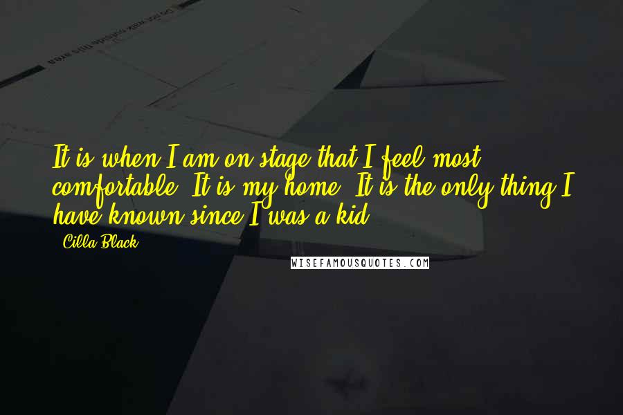 Cilla Black Quotes: It is when I am on stage that I feel most comfortable. It is my home. It is the only thing I have known since I was a kid.