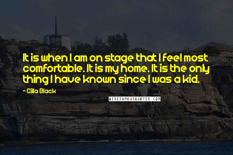 Cilla Black Quotes: It is when I am on stage that I feel most comfortable. It is my home. It is the only thing I have known since I was a kid.