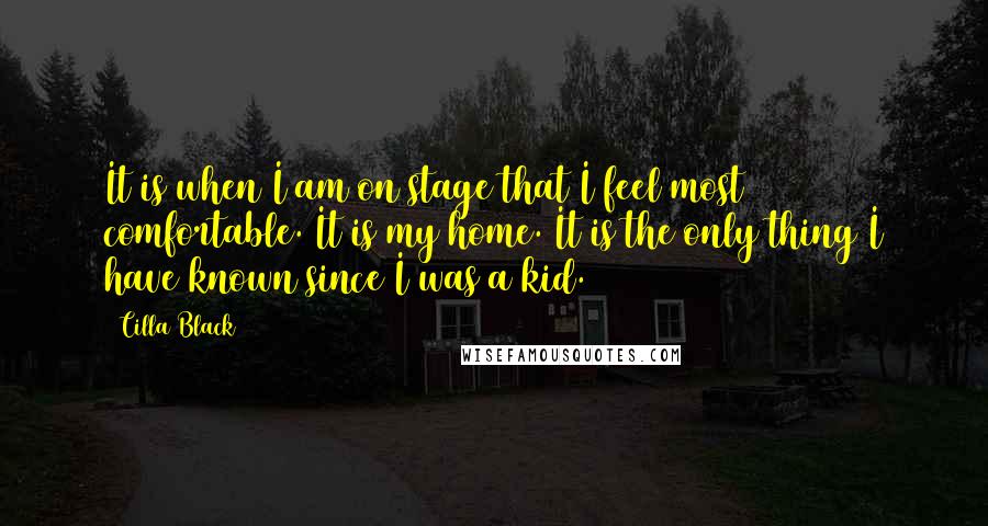 Cilla Black Quotes: It is when I am on stage that I feel most comfortable. It is my home. It is the only thing I have known since I was a kid.