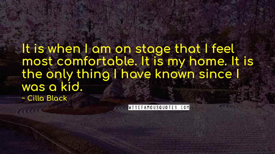 Cilla Black Quotes: It is when I am on stage that I feel most comfortable. It is my home. It is the only thing I have known since I was a kid.