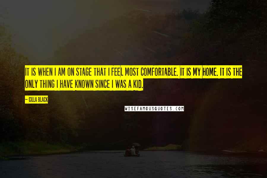 Cilla Black Quotes: It is when I am on stage that I feel most comfortable. It is my home. It is the only thing I have known since I was a kid.