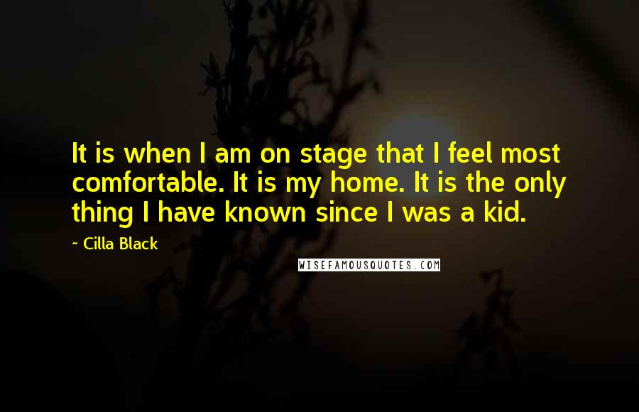 Cilla Black Quotes: It is when I am on stage that I feel most comfortable. It is my home. It is the only thing I have known since I was a kid.