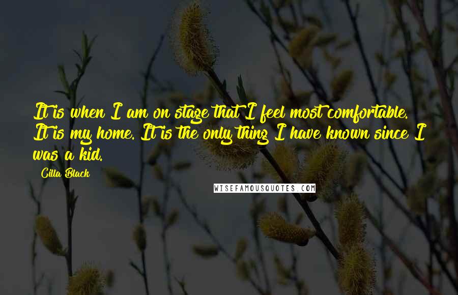 Cilla Black Quotes: It is when I am on stage that I feel most comfortable. It is my home. It is the only thing I have known since I was a kid.