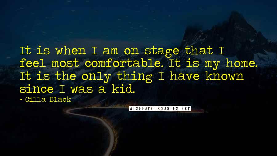 Cilla Black Quotes: It is when I am on stage that I feel most comfortable. It is my home. It is the only thing I have known since I was a kid.