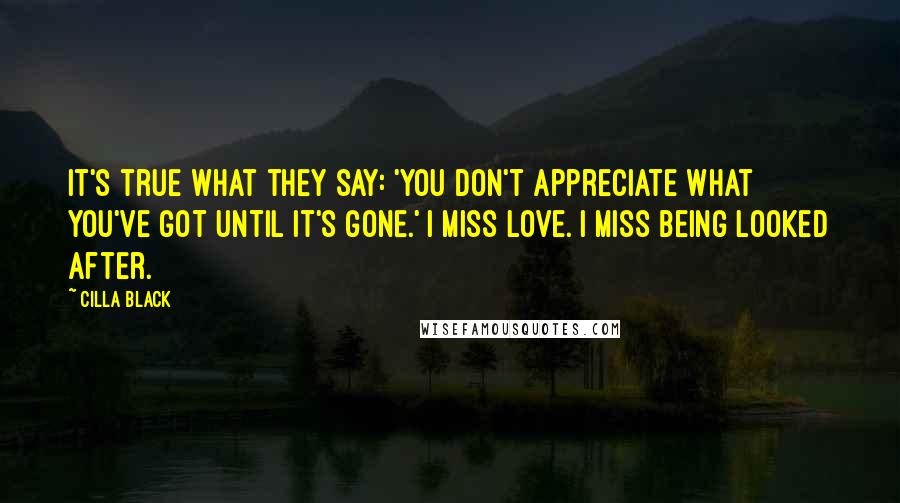 Cilla Black Quotes: It's true what they say: 'You don't appreciate what you've got until it's gone.' I miss love. I miss being looked after.