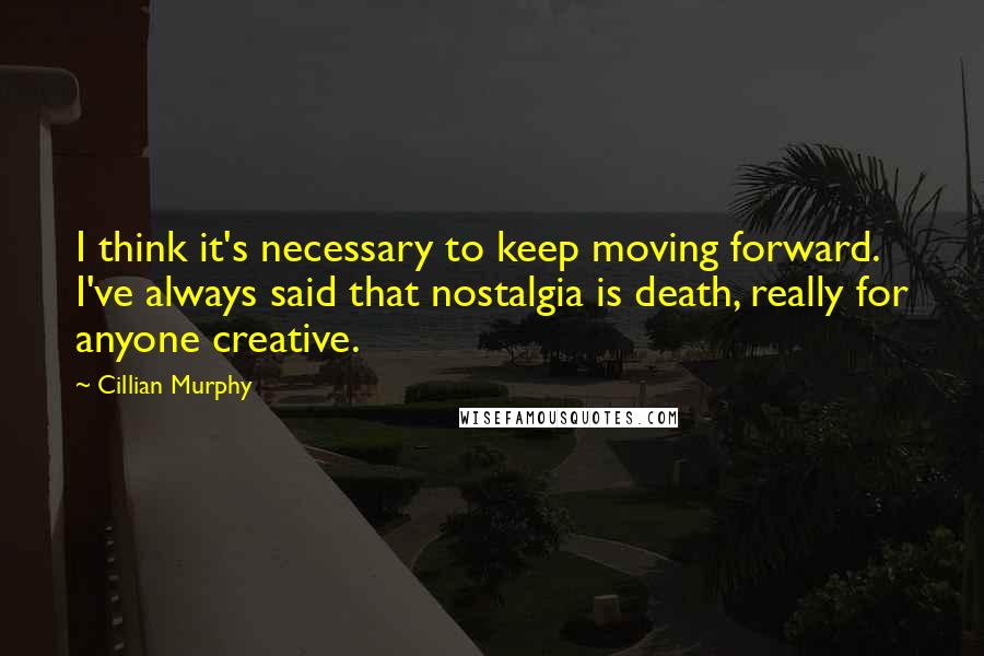 Cillian Murphy Quotes: I think it's necessary to keep moving forward. I've always said that nostalgia is death, really for anyone creative.