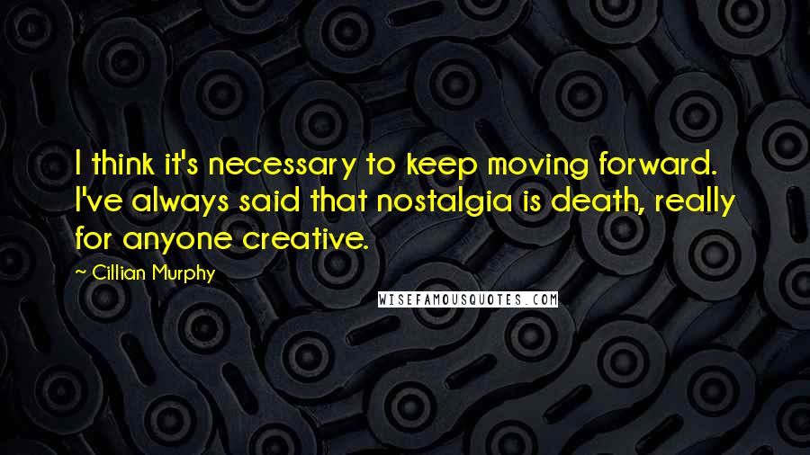 Cillian Murphy Quotes: I think it's necessary to keep moving forward. I've always said that nostalgia is death, really for anyone creative.