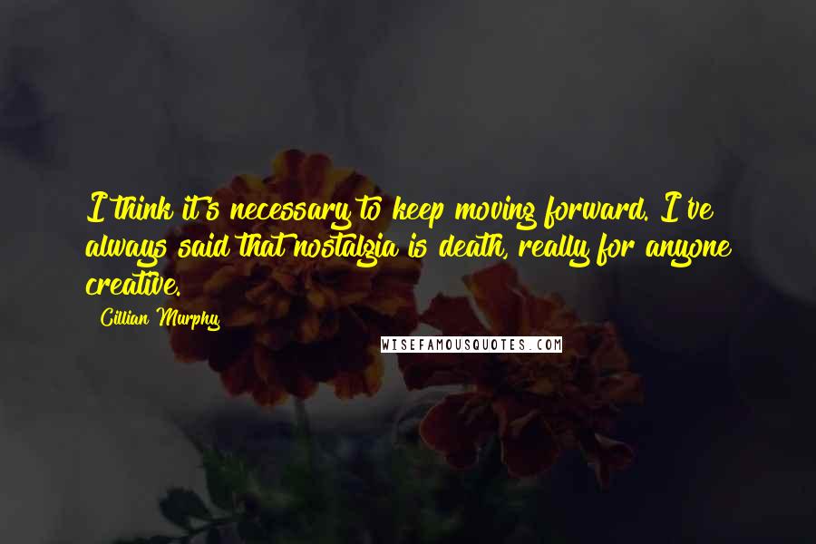 Cillian Murphy Quotes: I think it's necessary to keep moving forward. I've always said that nostalgia is death, really for anyone creative.