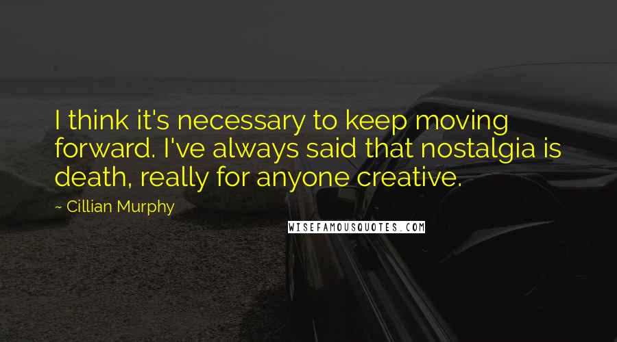 Cillian Murphy Quotes: I think it's necessary to keep moving forward. I've always said that nostalgia is death, really for anyone creative.