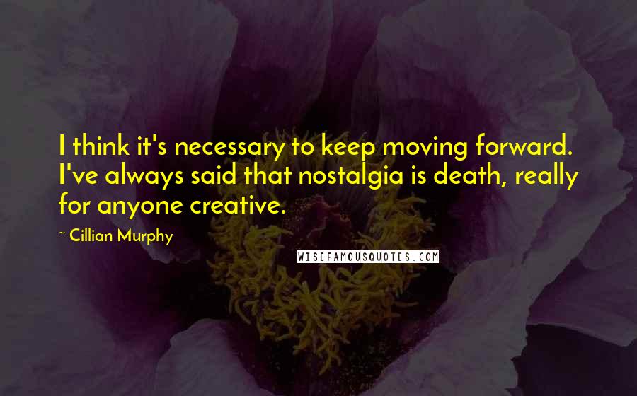 Cillian Murphy Quotes: I think it's necessary to keep moving forward. I've always said that nostalgia is death, really for anyone creative.