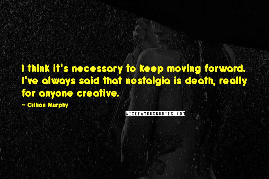 Cillian Murphy Quotes: I think it's necessary to keep moving forward. I've always said that nostalgia is death, really for anyone creative.