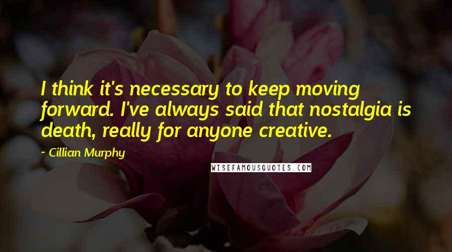 Cillian Murphy Quotes: I think it's necessary to keep moving forward. I've always said that nostalgia is death, really for anyone creative.